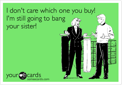 I don't care which one you buy!
I'm still going to bang
your sister! 