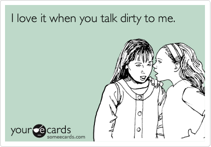 I love it when you talk dirty to me.