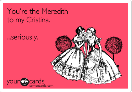 You're the Meredith 
to my Cristina. 

...seriously.