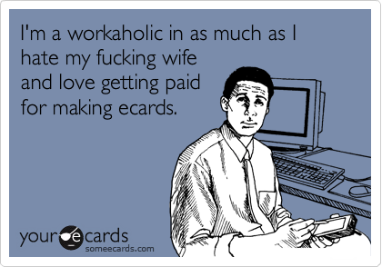 I'm a workaholic in as much as I hate my fucking wife
and love getting paid
for making ecards.