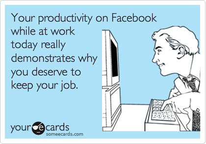 Your productivity on Facebook while at work
today really
demonstrates why
you deserve to
keep your job.