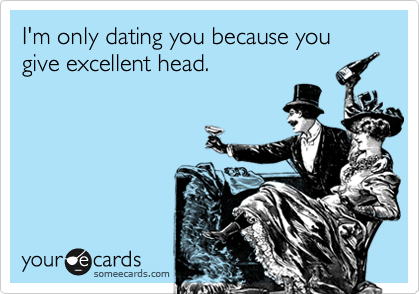 I'm only dating you because you give excellent head.