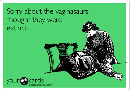 Sorry about the vaginasaurs I thought they were
extinct.
