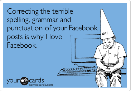 Correcting the terrible
spelling, grammar and
punctuation of your Facebook
posts is why I love
Facebook.