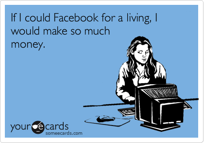If I could Facebook for a living, I would make so much
money.