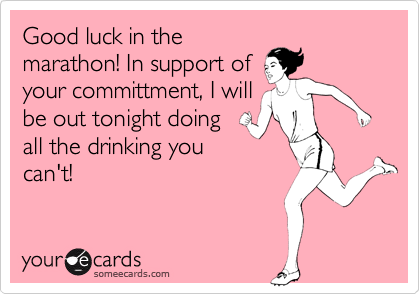 Good luck in the
marathon! In support of
your committment, I will
be out tonight doing
all the drinking you
can't!