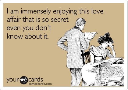 I am immensely enjoying this love affair that is so secret
even you don't
know about it.