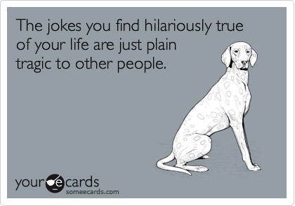 The jokes you find hilariously true of your life are just plain
tragic to other people.