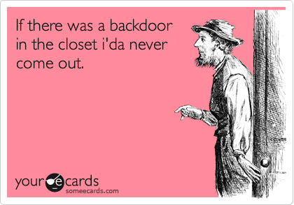 If there was a backdoor
in the closet i'da never
come out.