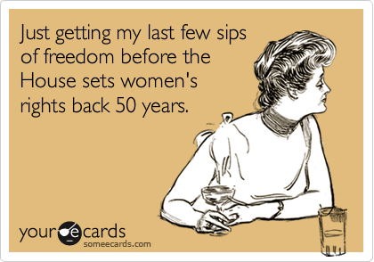 Just getting my last few sips
of freedom before the
House sets women's
rights back 50 years.