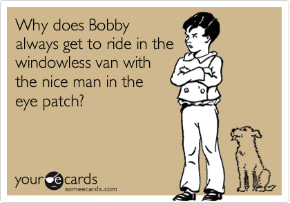 Why does Bobby 
always get to ride in the
windowless van with
the nice man in the 
eye patch?