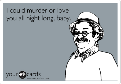 I could murder or love
you all night long, baby.