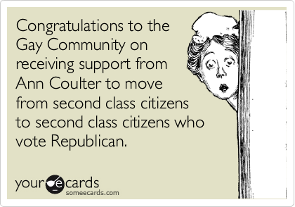 Congratulations to the
Gay Community on
receiving support from
Ann Coulter to move
from second class citizens
to second class citizens who
vote Republican. 