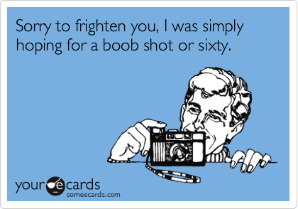 Sorry to frighten you, I was simply hoping for a boob shot or sixty.