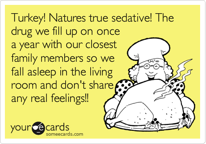 Turkey! Natures true sedative! The drug we fill up on once
a year with our closest
family members so we
fall asleep in the living 
room and don't share
any real feelings!! 