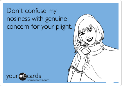 Don't confuse my nosiness with genuine concern for your plight.