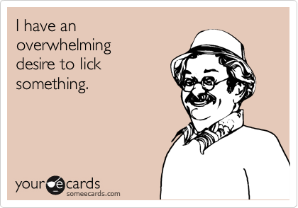 I have an 
overwhelming 
desire to lick
something.