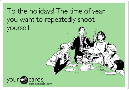 To the holidays! The time of year you want to repeatedly shoot yourself.