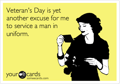 Veteran's Day is yet
another excuse for me
to service a man in
uniform.