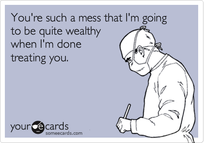 You're such a mess that I'm going to be quite wealthy
when I'm done
treating you.