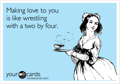Making love to you
is like wrestling
with a two by four.