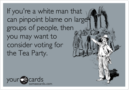 If you're a white man that
can pinpoint blame on large
groups of people, then
you may want to
consider voting for
the Tea Party.
