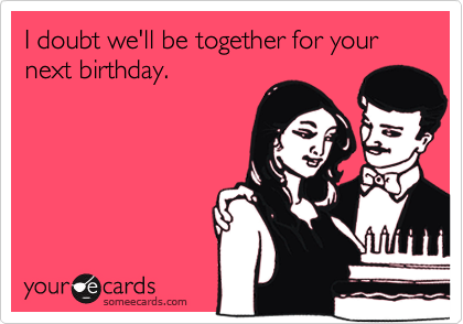 I doubt we'll be together for your next birthday.