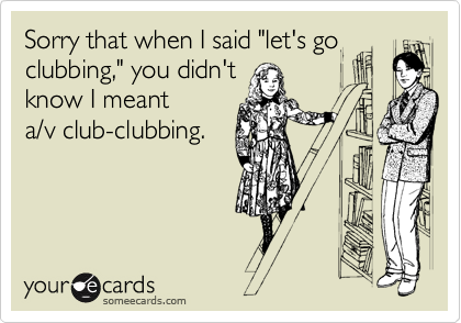 Sorry that when I said "let's go 
clubbing," you didn't
know I meant
a/v club-clubbing.