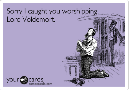 Sorry I caught you worshipping
Lord Voldemort.