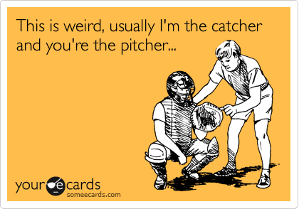 This is weird, usually I'm the catcher and you're the pitcher...