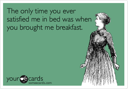 The only time you ever
satisfied me in bed was when
you brought me breakfast.