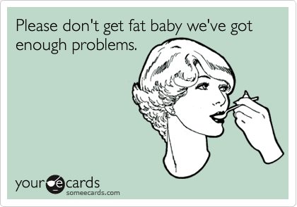 Please don't get fat baby we've got enough problems.