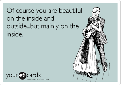 Of course you are beautiful
on the inside and
outside...but mainly on the
inside.
