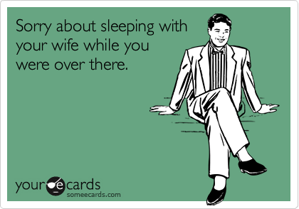 Sorry about sleeping with
your wife while you
were over there.