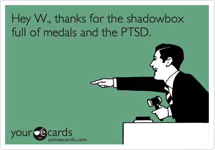 Hey W., thanks for the shadowbox full of medals and the PTSD.