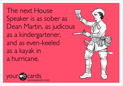 The next House
Speaker is as sober as
Dean Martin, as judicous
as a kindergartener,
and as even-keeled
as a kayak in
a hurricane.