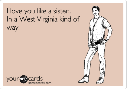 I love you like a sister.. 
In a West Virginia kind of 
way.
