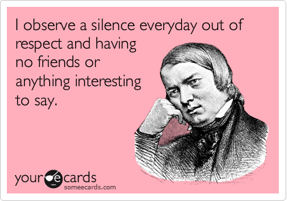 I observe a silence everyday out of
respect and having
no friends or
anything interesting
to say.