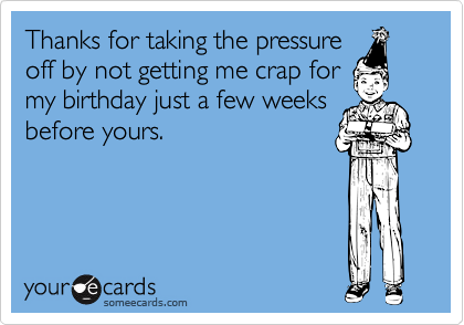 Thanks for taking the pressure
off by not getting me crap for
my birthday just a few weeks
before yours.  