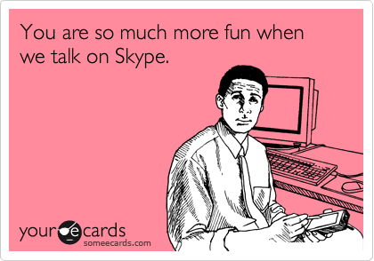 You are so much more fun when we talk on Skype.
