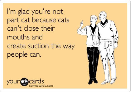 I'm glad you're not
part cat because cats
can't close their
mouths and
create suction the way 
people can.