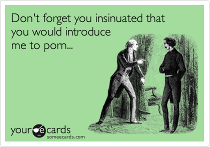 Don't forget you insinuated that you would introduce
me to porn...
