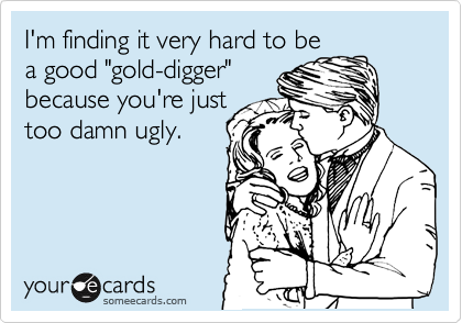 I'm finding it very hard to be
a good "gold-digger"
because you're just 
too damn ugly.