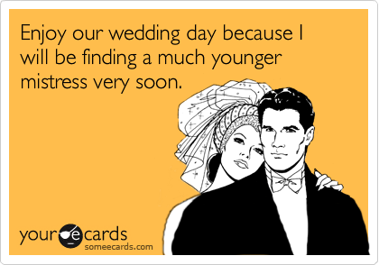 Enjoy our wedding day because I will be finding a much younger mistress very soon.
