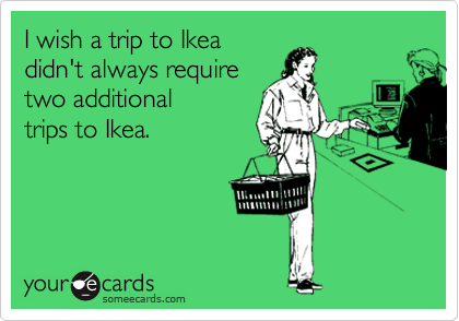 I wish a trip to Ikea
didn't always require
two additional
trips to Ikea. 