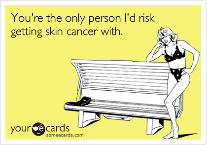 You're the only person I'd risk getting skin cancer with.