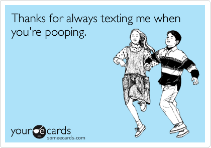 Thanks for always texting me when you're pooping.