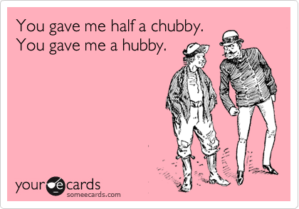 You gave me half a chubby.
You gave me a hubby.