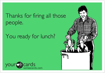 
Thanks for firing all those
people.  

You ready for lunch?
