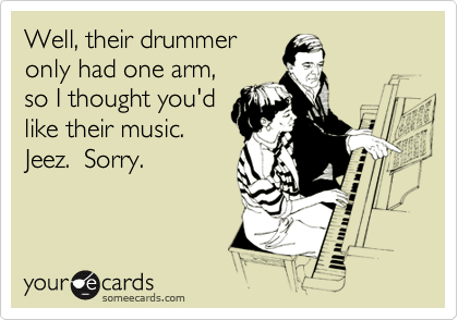 Well, their drummer
only had one arm,
so I thought you'd
like their music. 
Jeez.  Sorry.